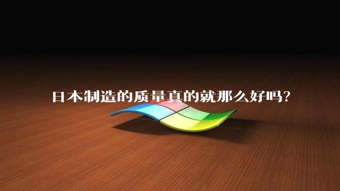 日本制造的质量真的就那么好吗？