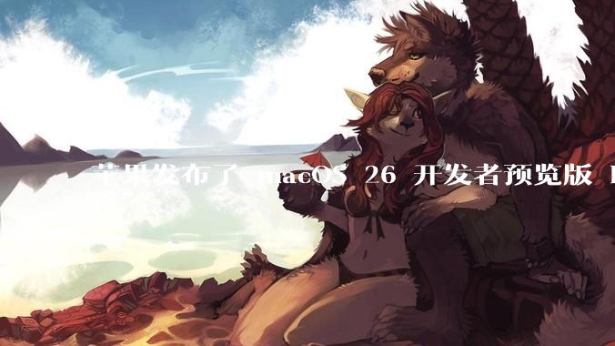 苹果发布了 macOS 26 开发者预览版 Beta 更新，这次更新带来了哪些新功能和改进？